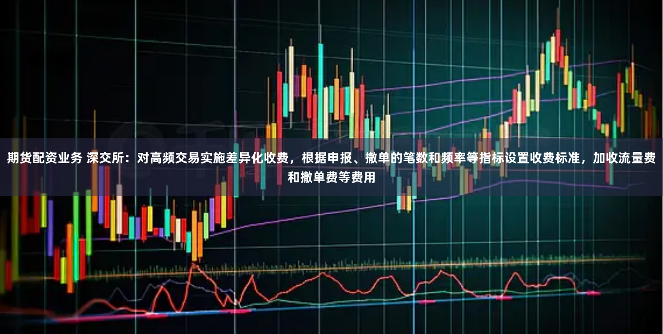 期货配资业务 深交所：对高频交易实施差异化收费，根据申报、撤单的笔数和频率等指标设置收费标准，加收流量费和撤单费等费用