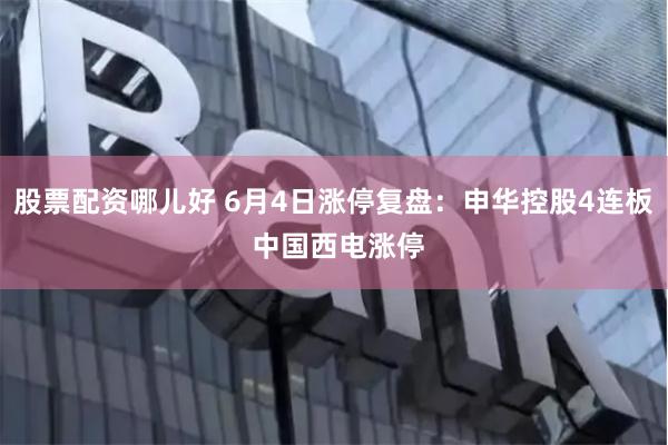 股票配资哪儿好 6月4日涨停复盘：申华控股4连板 中国西电涨停