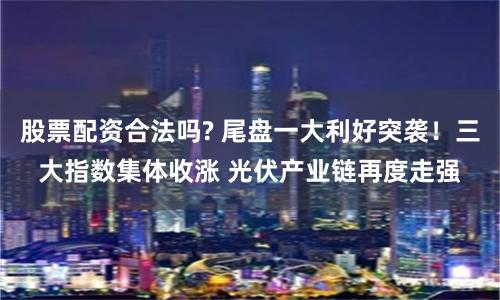 股票配资合法吗? 尾盘一大利好突袭！三大指数集体收涨 光伏产业链再度走强