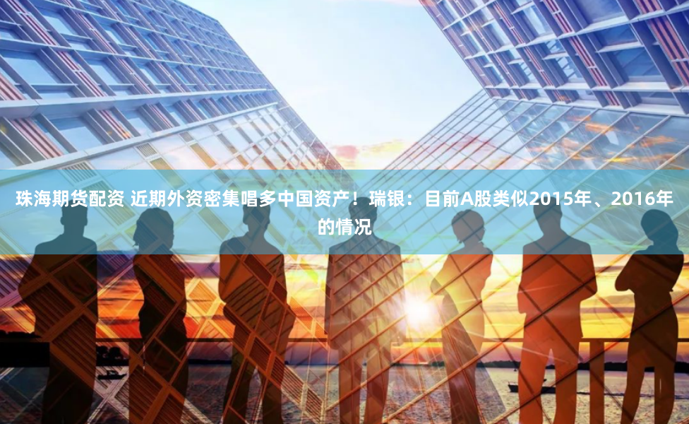 珠海期货配资 近期外资密集唱多中国资产！瑞银：目前A股类似2015年、2016年的情况